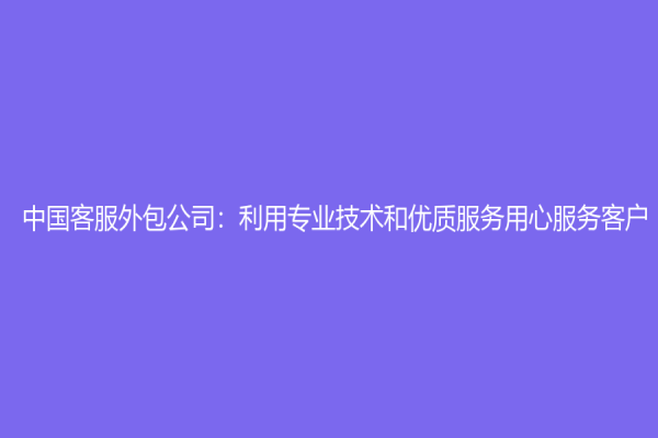 中國客服外包公司：利用專業技術和優質服務用心服務客戶