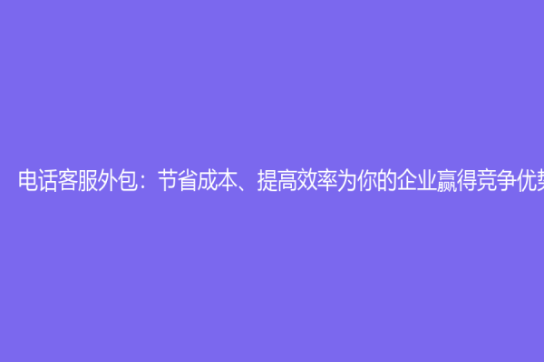 電話客服外包：節(jié)省成本、提高效率為你的企業(yè)贏得競爭優(yōu)勢