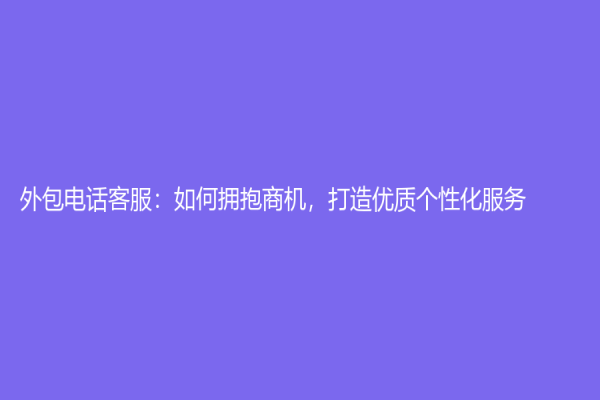 外包電話客服：如何擁抱商機，打造優(yōu)質(zhì)個性化服務