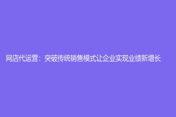網(wǎng)店代運(yùn)營：突破傳統(tǒng)銷售模式讓企業(yè)實(shí)現(xiàn)業(yè)績新增長