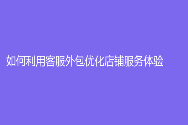 如何利用客服外包優(yōu)化店鋪服務體驗？