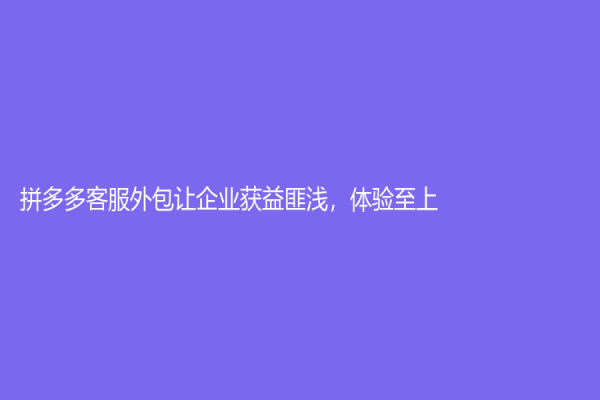 拼多多客服外包讓企業獲益匪淺，體驗至上