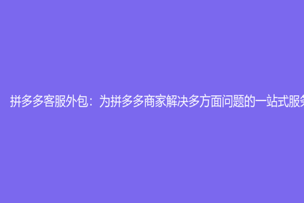 拼多多客服外包：為拼多多商家解決多方面問題的一站式服務