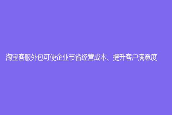 淘寶客服外包可使企業(yè)節(jié)省經(jīng)營成本、提升客戶滿意度