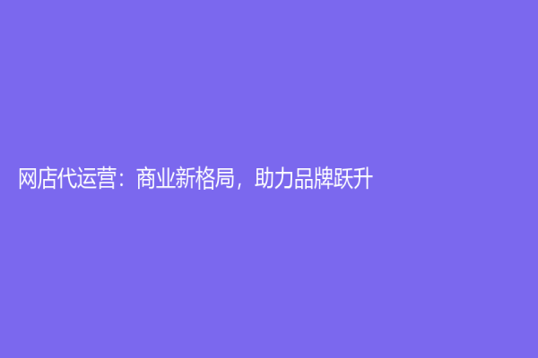 網(wǎng)店代運營：商業(yè)新格局，助力品牌躍升