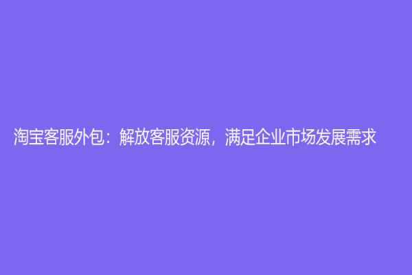 淘寶客服外包：解放客服資源，滿足企業市場發展需求