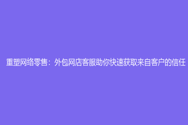 重塑網絡零售：外包網店客服助你快速獲取來自客戶的信任