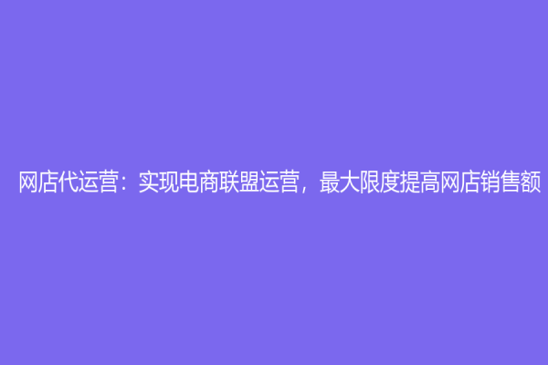 網(wǎng)店代運(yùn)營(yíng)：實(shí)現(xiàn)電商聯(lián)盟運(yùn)營(yíng)，最大限度提高網(wǎng)店銷售額！