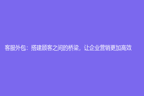客服外包：搭建顧客之間的橋梁，讓企業(yè)營銷更加高效