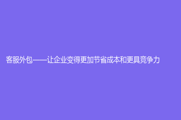 客服外包——讓企業變得更加節省成本和更具競爭力
