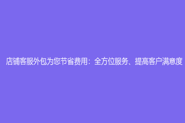 店鋪客服外包為您節省費用：全方位服務、提高客戶滿意度
