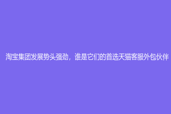 淘寶集團發展勢頭強勁，誰是它們的首選天貓客服外包伙伴？