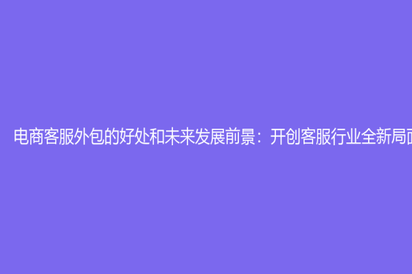 電商客服外包的好處和未來發展前景：開創客服行業全新局面