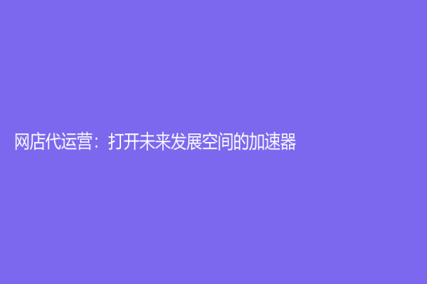 網(wǎng)店代運營：打開未來發(fā)展空間的加速器