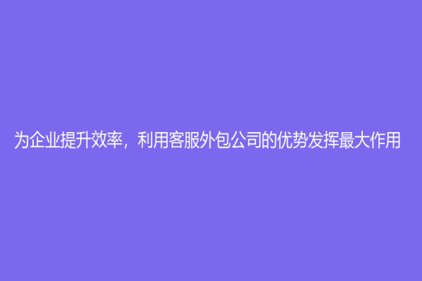 為企業提升效率，利用客服外包公司的優勢發揮最大作用！