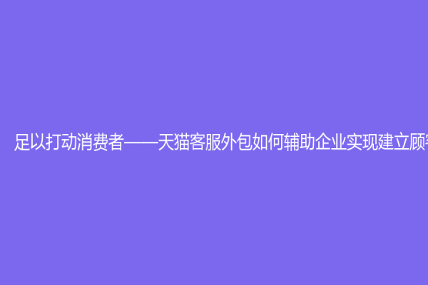 足以打動消費者——天貓客服外包如何輔助企業實現建立顧客關系