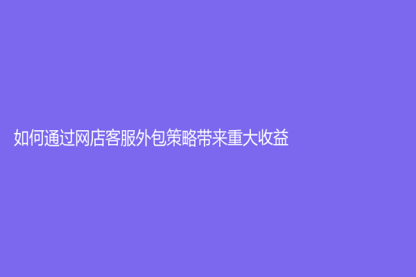 如何通過網店客服外包策略帶來重大收益？