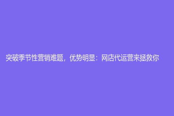 突破季節(jié)性營銷難題，優(yōu)勢明顯：網(wǎng)店代運營來拯救你！