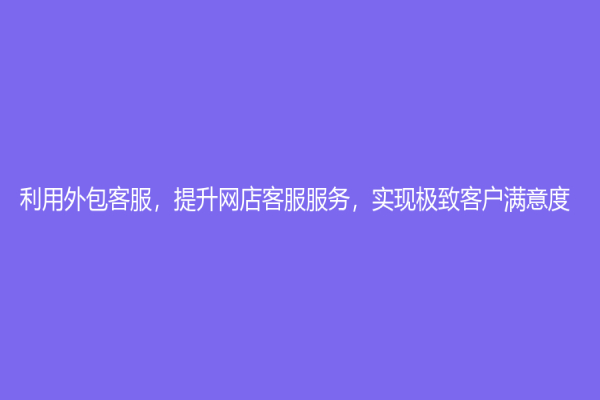 利用外包客服，提升網店客服服務，實現極致客戶滿意度