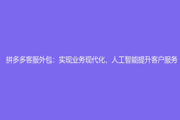 拼多多客服外包：實現業務現代化，人工智能提升客戶服務
