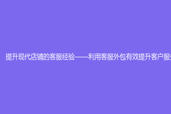 提升現代店鋪的客服經驗——利用客服外包有效提升客戶服務水平