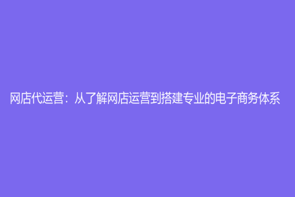 網(wǎng)店代運(yùn)營：從了解網(wǎng)店運(yùn)營到搭建專業(yè)的電子商務(wù)體系