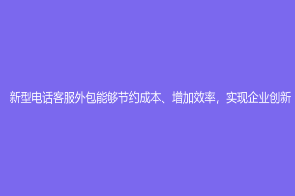 新型電話客服外包能夠節(jié)約成本、增加效率，實(shí)現(xiàn)企業(yè)創(chuàng)新