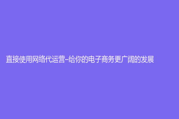 直接使用網(wǎng)絡(luò)代運營–給你的電子商務(wù)更廣闊的發(fā)展