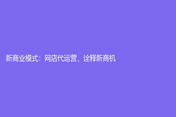 新商業(yè)模式：網(wǎng)店代運(yùn)營，詮釋新商機(jī)