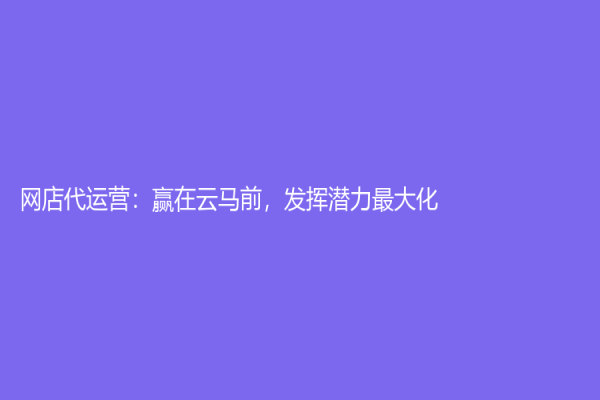 網店代運營：贏在云馬前，發揮潛力最大化