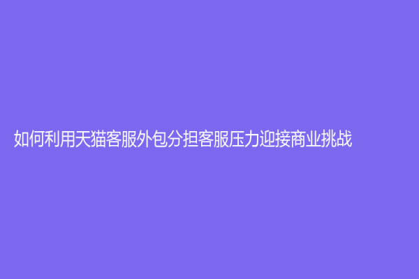 如何利用天貓客服外包分擔客服壓力迎接商業挑戰