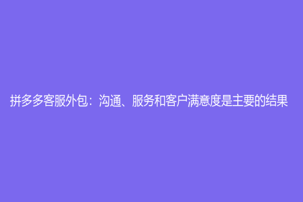 拼多多客服外包：溝通、服務(wù)和客戶滿意度是主要的結(jié)果