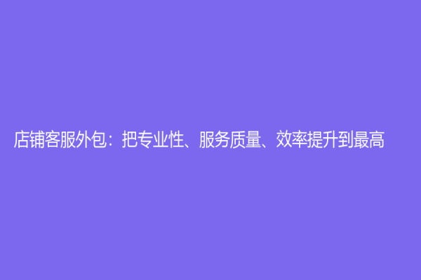 店鋪客服外包：把專業(yè)性、服務(wù)質(zhì)量、效率提升到最高