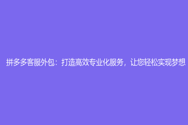 拼多多客服外包：打造高效專業(yè)化服務，讓您輕松實現夢想