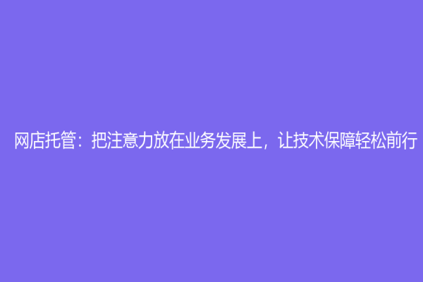 網(wǎng)店托管：把注意力放在業(yè)務(wù)發(fā)展上，讓技術(shù)保障輕松前行！