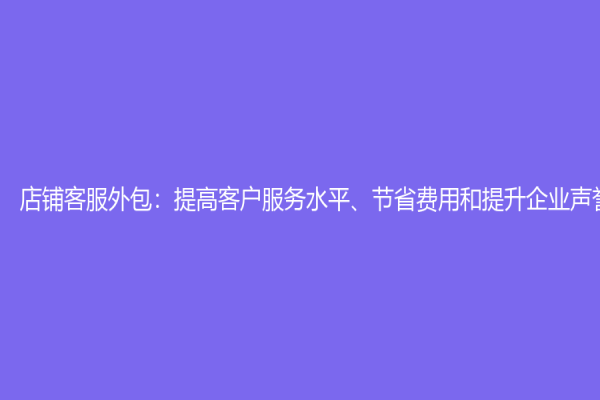 店鋪客服外包：提高客戶服務水平、節省費用和提升企業聲譽