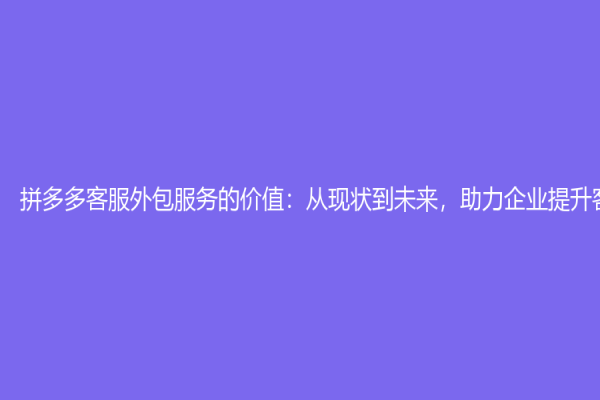 拼多多客服外包服務的價值：從現狀到未來，助力企業提升客服效率