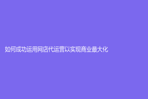 如何成功運(yùn)用網(wǎng)店代運(yùn)營以實(shí)現(xiàn)商業(yè)最大化？