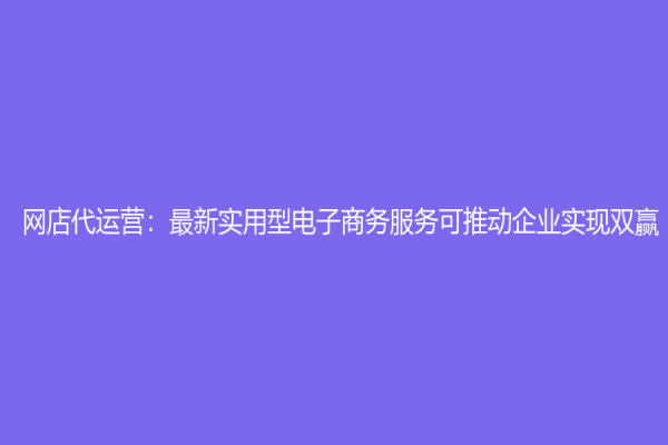 網(wǎng)店代運(yùn)營：最新實(shí)用型電子商務(wù)服務(wù)可推動企業(yè)實(shí)現(xiàn)雙贏