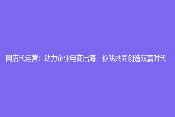 網店代運營：助力企業電商出海，你我共同創造雙贏時代！