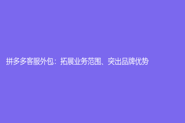 拼多多客服外包：拓展業(yè)務(wù)范圍、突出品牌優(yōu)勢