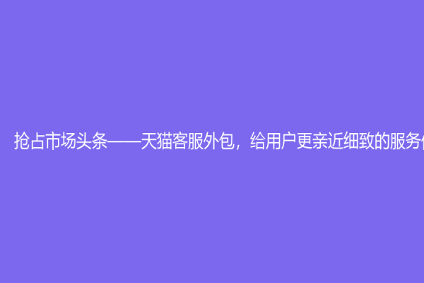 搶占市場頭條——天貓客服外包，給用戶更親近細致的服務體驗