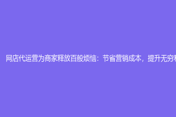 網店代運營為商家釋放百般煩惱：節省營銷成本，提升無窮利潤