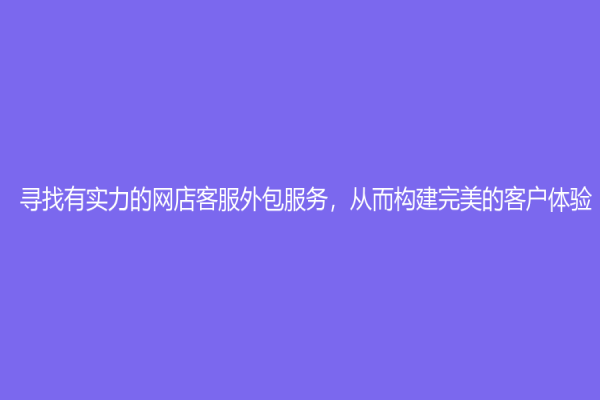 尋找有實力的網店客服外包服務，從而構建完美的客戶體驗！