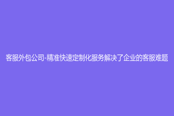 客服外包公司-精準快速定制化服務解決了企業的客服難題