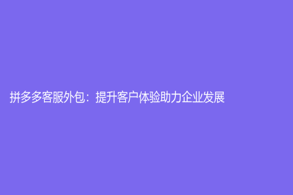 拼多多客服外包：提升客戶體驗助力企業發展