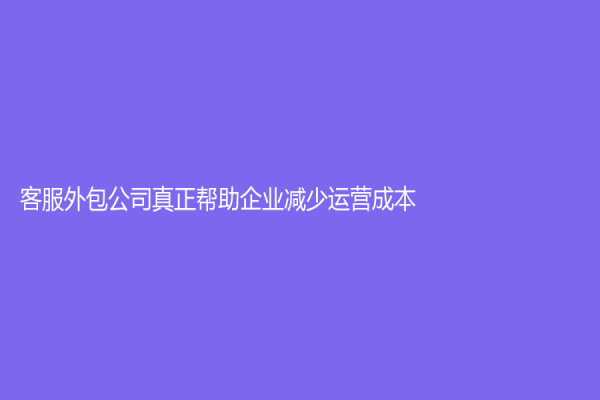 客服外包公司真正幫助企業減少運營成本？
