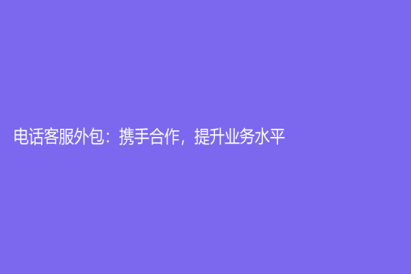電話客服外包：攜手合作，提升業(yè)務(wù)水平