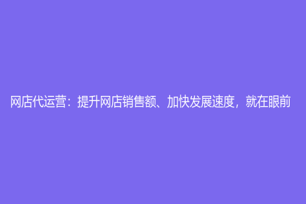 網(wǎng)店代運營：提升網(wǎng)店銷售額、加快發(fā)展速度，就在眼前