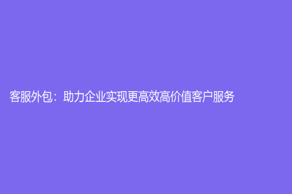 客服外包：助力企業(yè)實(shí)現(xiàn)更高效高價(jià)值客戶服務(wù)
